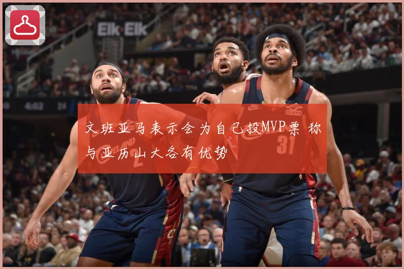 文班亚马表示会为自己投MVP票 称与亚历山大各有优势