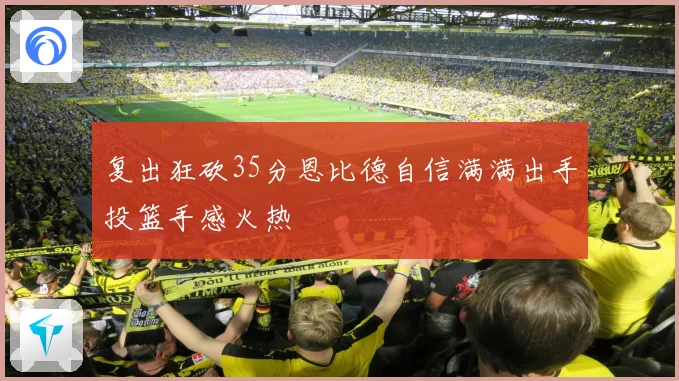 复出狂砍35分恩比德自信满满出手投篮手感火热