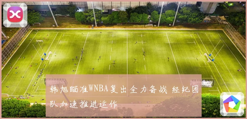 韩旭瞄准WNBA复出全力备战 经纪团队加速推进运作
