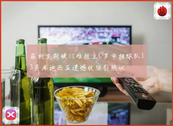 菲利克斯破门难救主C罗中框球队13负库迪西亚遗憾收场引热议