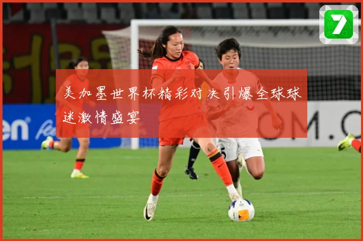 美加墨世界杯精彩对决引爆全球球迷激情盛宴