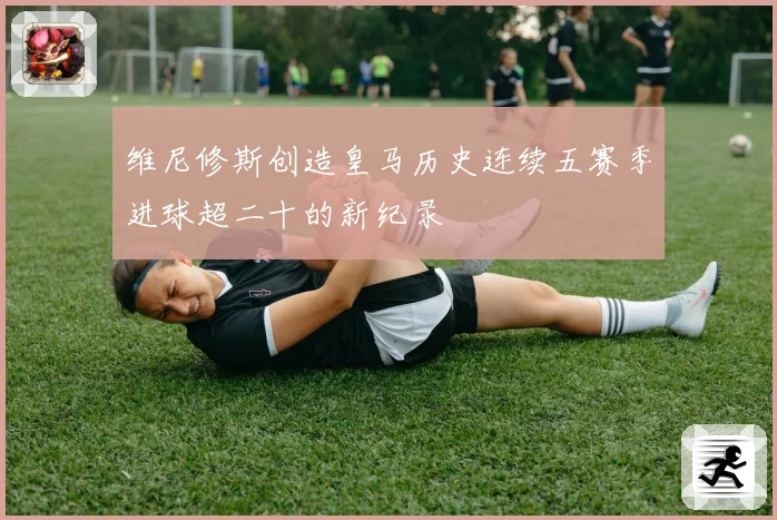 维尼修斯创造皇马历史连续五赛季进球超二十的新纪录