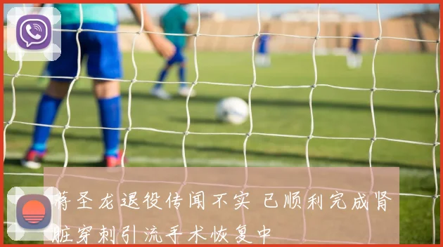 蒋圣龙退役传闻不实 已顺利完成肾脏穿刺引流手术恢复中