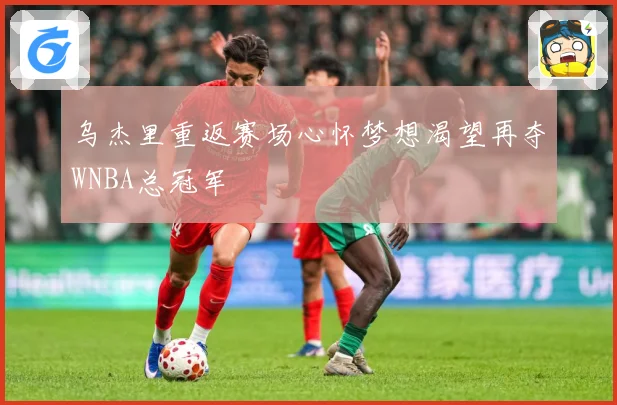乌杰里重返赛场心怀梦想渴望再夺WNBA总冠军