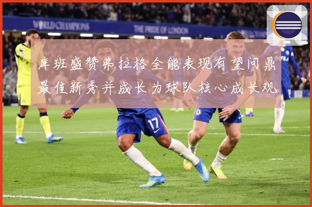 库班盛赞弗拉格全能表现有望问鼎最佳新秀并成长为球队核心成长观察