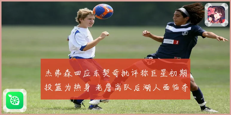 杰弗森回应东契奇批评称巨星初期投篮为热身 老詹离队后湖人面临夺冠断层