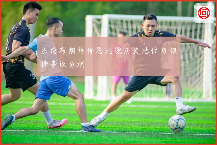 杰伦布朗评价恩比德历史地位与假摔争议分析