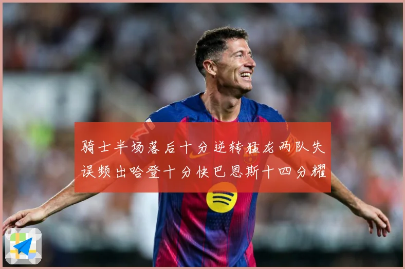 骑士半场落后十分逆转猛龙两队失误频出哈登十分快巴恩斯十四分耀成长观察