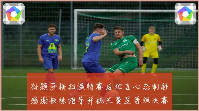 孙颖莎横扫温特赛后坦言心态制胜感谢教练指导并祝王曼昱晋级决赛再创辉煌