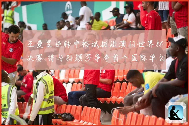 王曼昱逆转申裕斌挺进澳门世界杯决赛 将与孙颖莎争夺首个国际单打冠军