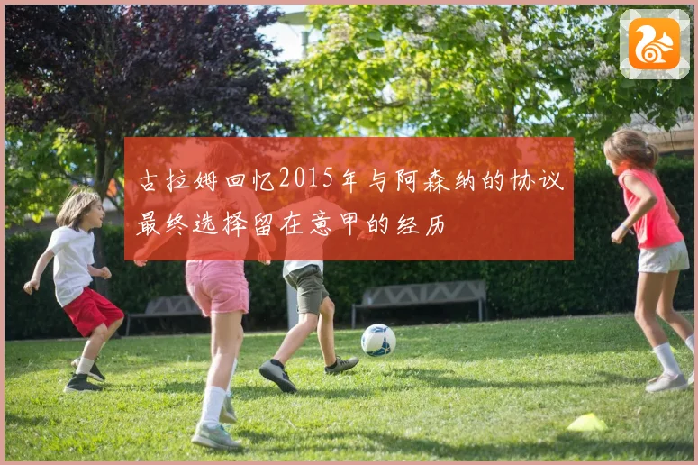 古拉姆回忆2015年与阿森纳的协议最终选择留在意甲的经历
