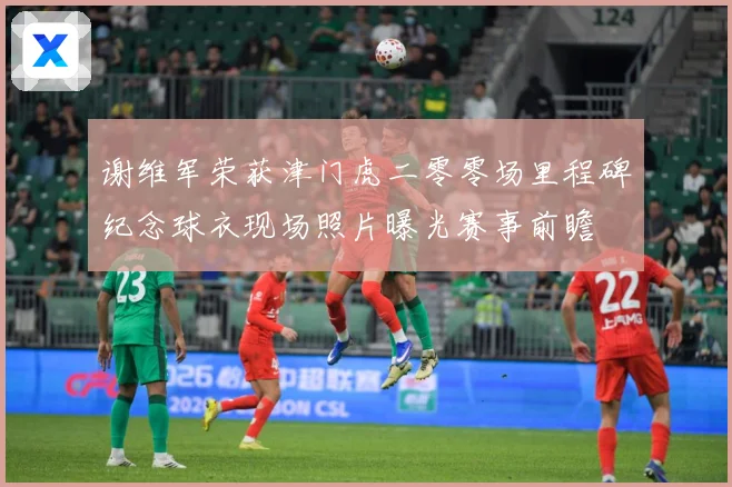 谢维军荣获津门虎二零零场里程碑纪念球衣现场照片曝光赛事前瞻