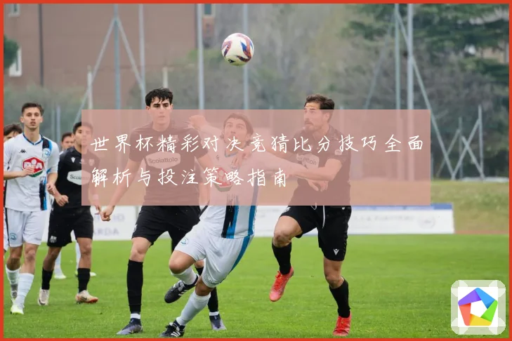 世界杯精彩对决竞猜比分技巧全面解析与投注策略指南